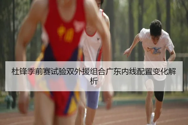 杜锋季前赛试验双外援组合广东内线配置变化解析